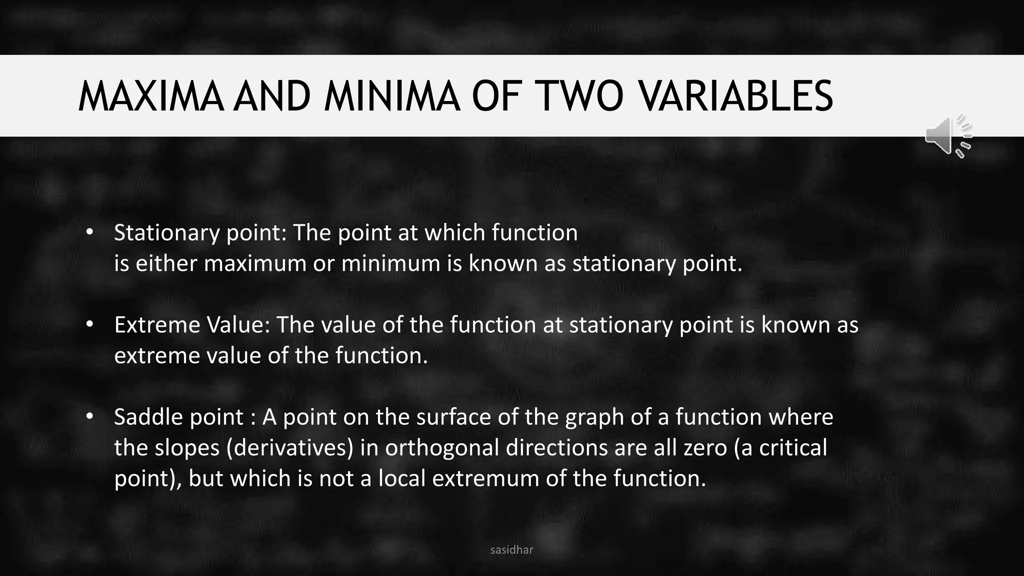 MAXIMA AND MINIMA OF TWO VARIABLES
• Stationary point: The point at which function
is either maximum or minimum is known as stationary point.
• Extreme Value: The value of the function at stationary point is known as
extreme value of the function.
• Saddle point : A point on the surface of the graph of a function where
the slopes (derivatives) in orthogonal directions are all zero (a critical
point), but which is not a local extremum of the function.
sasidhar
 