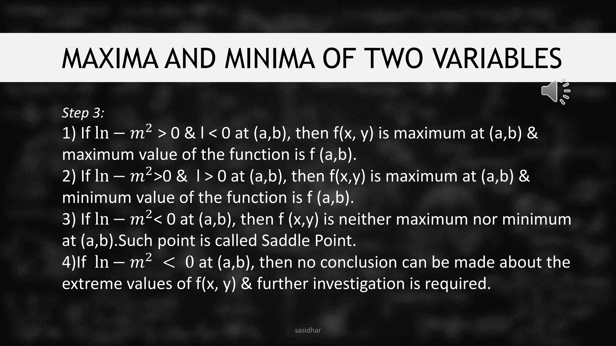 MAXIMA AND MINIMA OF TWO VARIABLES
Step 3:
1) If ln − 𝑚2
> 0 & l < 0 at (a,b), then f(x, y) is maximum at (a,b) &
maximum value of the function is f (a,b).
2) If ln − 𝑚2>0 & l > 0 at (a,b), then f(x,y) is maximum at (a,b) &
minimum value of the function is f (a,b).
3) If ln − 𝑚2< 0 at (a,b), then f (x,y) is neither maximum nor minimum
at (a,b).Such point is called Saddle Point.
4)If ln − 𝑚2 < 0 at (a,b), then no conclusion can be made about the
extreme values of f(x, y) & further investigation is required.
sasidhar
 