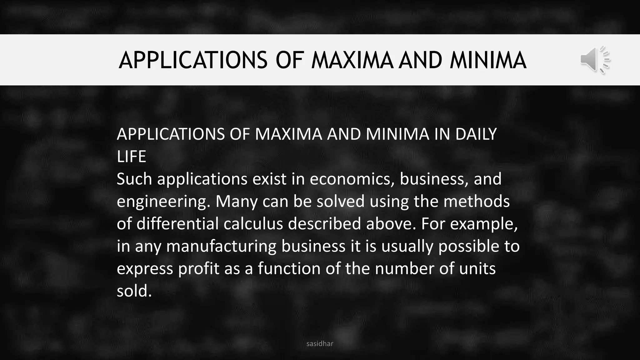 APPLICATIONS OF MAXIMA AND MINIMA
APPLICATIONS OF MAXIMA AND MINIMA IN DAILY
LIFE
Such applications exist in economics, business, and
engineering. Many can be solved using the methods
of differential calculus described above. For example,
in any manufacturing business it is usually possible to
express profit as a function of the number of units
sold.
sasidhar
 