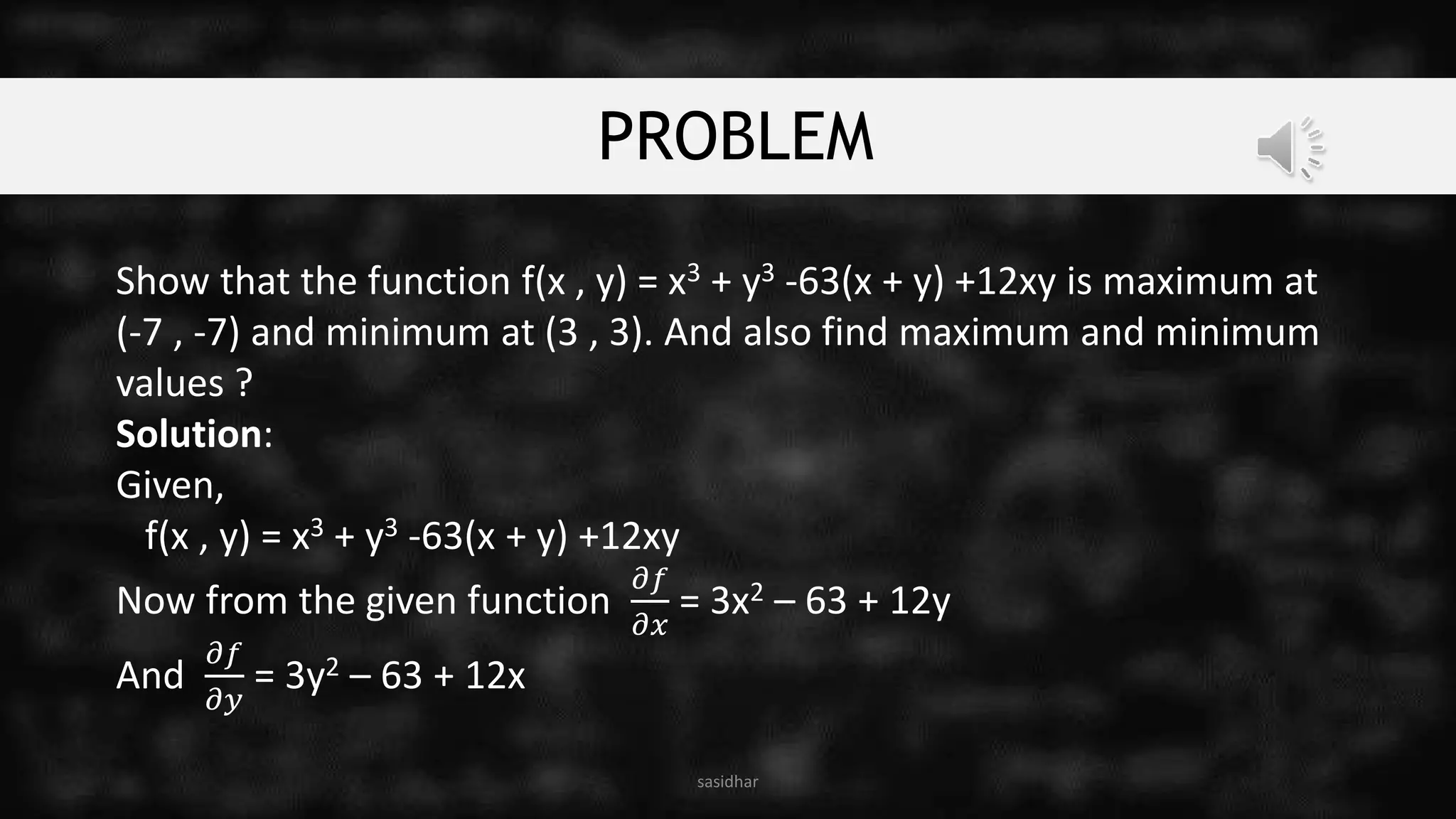 PROBLEM
Show that the function f(x , y) = x3 + y3 -63(x + y) +12xy is maximum at
(-7 , -7) and minimum at (3 , 3). And also find maximum and minimum
values ?
Solution:
Given,
f(x , y) = x3 + y3 -63(x + y) +12xy
Now from the given function
𝜕𝑓
𝜕𝑥
= 3x2 – 63 + 12y
And
𝜕𝑓
𝜕𝑦
= 3y2 – 63 + 12x
sasidhar
 