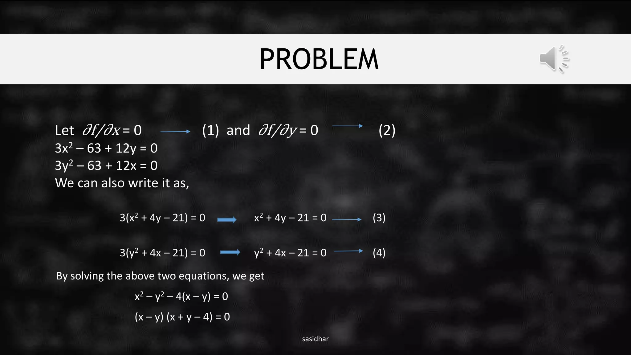 PROBLEM
sasidhar
Let ∂f/∂x = 0 (1) and ∂f/∂y = 0 (2)
3x2 – 63 + 12y = 0
3y2 – 63 + 12x = 0
We can also write it as,
3(x2 + 4y – 21) = 0 x2 + 4y – 21 = 0 (3)
3(y2 + 4x – 21) = 0 y2 + 4x – 21 = 0 (4)
By solving the above two equations, we get
x2 – y2 – 4(x – y) = 0
(x – y) (x + y – 4) = 0
 