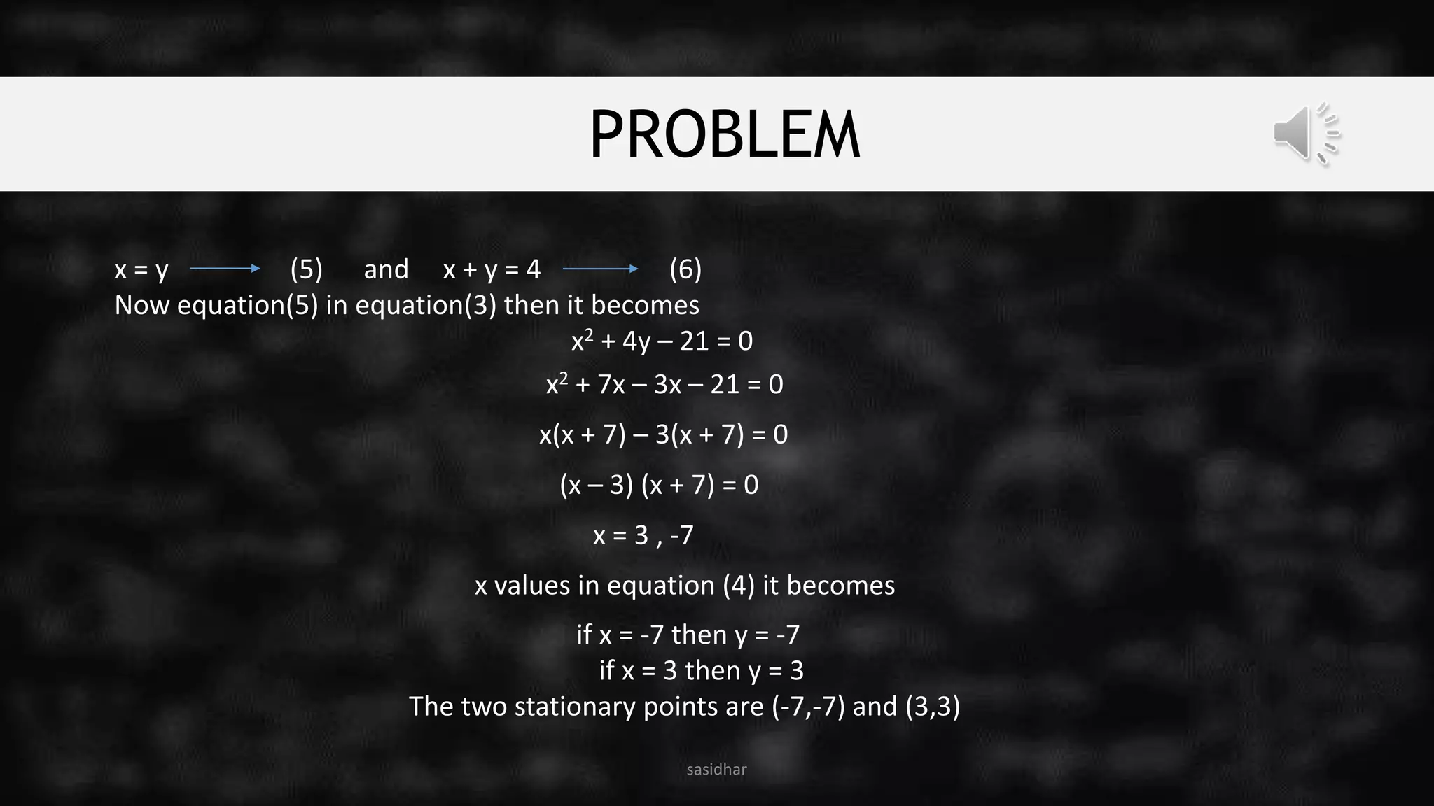 PROBLEM
x = y (5) and x + y = 4 (6)
Now equation(5) in equation(3) then it becomes
x2 + 4y – 21 = 0
sasidhar
x2 + 7x – 3x – 21 = 0
x(x + 7) – 3(x + 7) = 0
(x – 3) (x + 7) = 0
x = 3 , -7
x values in equation (4) it becomes
if x = -7 then y = -7
if x = 3 then y = 3
The two stationary points are (-7,-7) and (3,3)
 