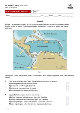 FICHA DE AVALIAÇÃO SUMATIVA MISSÃO: TERRA 7
DOSSIÊ DO PROFESSOR
© Areal Editores 2
Grupo I
A figura 1 representa o contexto tectónico de uma região da América central, onde se encontram
diversos limites de placas. As setas assinaladas representam o movimento relativo das placas
tectónicas.
Figura 1
Na resposta a cada um dos itens de 1 a 4, seleciona a única opção que permite obter uma afirmação
correta.
1. Entre a placa de Nazca e a placa Sul-Americana ocorre um movimento...
(A) convergente com formação de crusta.
(B) divergente com formação de crusta.
(C) divergente com destruição de crusta.
(D) convergente com destruição de crusta.
2. A placa Norte-Americana tem um movimento...
(A) lateral para este relativamente à placa das Caraíbas.
(B) lateral para oeste relativamente à placa das Caraíbas.
(C) convergente para oeste relativamente à placa das Caraíbas.
(D) convergente para este relativamente à placa das Caraíbas.
FICHA DE AVALIAÇÃO SUMATIVA 2 NÍVEL 1
Nome: _________________________________________ N.º: ______ Turma: ______ Data: ____/ ____/ ____
 