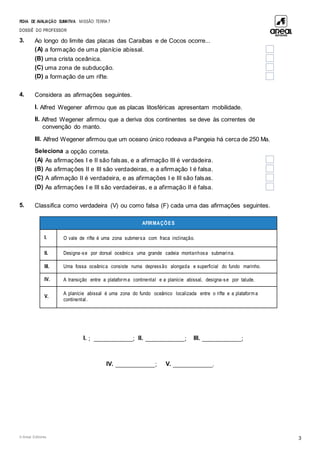 FICHA DE AVALIAÇÃO SUMATIVA MISSÃO: TERRA 7
DOSSIÊ DO PROFESSOR
© Areal Editores 3
3. Ao longo do limite das placas das Caraíbas e de Cocos ocorre...
(A) a formação de uma planície abissal.
(B) uma crista oceânica.
(C) uma zona de subducção.
(D) a formação de um rifte.
4. Considera as afirmações seguintes.
I. Alfred Wegener afirmou que as placas litosféricas apresentam mobilidade.
II. Alfred Wegener afirmou que a deriva dos continentes se deve às correntes de
convenção do manto.
III. Alfred Wegener afirmou que um oceano único rodeava a Pangeia há cerca de 250 Ma.
Seleciona a opção correta.
(A) As afirmações I e II são falsas, e a afirmação III é verdadeira.
(B) As afirmações II e III são verdadeiras, e a afirmação I é falsa.
(C) A afirmação II é verdadeira, e as afirmações I e III são falsas.
(D) As afirmações I e III são verdadeiras, e a afirmação II é falsa.
5. Classifica como verdadeira (V) ou como falsa (F) cada uma das afirmações seguintes.
AFIRMAÇÕES
I. O vale de rifte é uma zona submersa com fraca inclinação.
II. Designa-se por dorsal oceânica uma grande cadeia montanhosa submarina.
III. Uma fossa oceânica consiste numa depressão alongada e superficial do fundo marinho.
IV. A transição entre a plataform a continental e a planície abissal, designa-se por talude.
taludecontinental.
V.
A planície abissal é uma zona do fundo oceânico localizada entre o rifte e a plataform a
continental.
I. ; ____________; II. ____________; III. ____________;
IV. ____________; V. ____________.
 