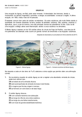 FICHA DE AVALIAÇÃO SUMATIVA MISSÃO: TERRA 7
DOSSIÊ DO PROFESSOR
© Areal Editores 6
GRUPO III
Uma erupção do Agung, em Bali, pode estar iminente. A intensidade dos tremores, devido a
movimentos na câmara magmática, aumentou e obrigou as autoridades a evacuar a região. A última
erupção, em 1963, matou mais de mil pessoas.
É bastante comum viver perto de vulcões na Indonésia. Os solos vulcânicos são muito férteis devido à
quantidade de minerais existentes na terra, produto da atividade vulcânica. São, portanto, propícios à
agricultura, que é, a par do turismo, uma das principais formas de subsistência na ilha. Caso se dê
uma erupção o tráfego aéreo será interrompido devido à cinza vulcânica na atmosfera.
O Monte Agung é apenas um de 120 vulcões ativos do círculo de Fogo do Pacífico, uma área de 40
mil quilómetros de extensão onde ocorre um grande número de terramotos e de erupções vulcânicas.
Adaptado de observador.pt (consultado em 30 de setembro de 2017)
Figura 4 – Monte Agung. Figura 5 – Contexto tectónico do Monte Agung.
Na resposta a cada um dos itens de 1 a 3, seleciona a única opção que permite obter uma afirmação
correta.
1. Se na próxima erupção do vulcão Agung se vier a registar uma abundante emissão de cinzas,
poder-se-á afirmar que...
(A) se tratará de uma emissão efusiva.
(B) será acompanhada de emissão de lavas muito fluidas.
(C) o magma que lhe deu origem é viscoso.
(D) se formará um cone baixo e de base larga.
2. O vulcão Agung situa-se...
(A) num contexto tectónico de subducção.
(B) ao longo do rifte de uma crista oceânica.
(C) ao longo de uma falha transformante.
(D) num local de grande estabilidade tectónica.
 