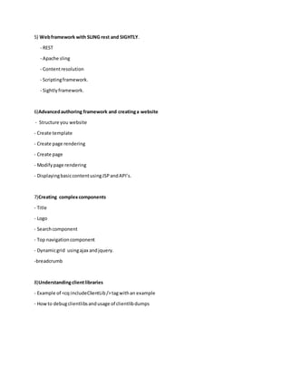 5) Webframework with SLING rest and SIGHTLY.
- REST
- Apache sling
- Contentresolution
- Scriptingframework.
- Sightlyframework.
6)Advancedauthoring framework and creatinga website
- Structure you website
- Create template
- Create page rendering
- Create page
- Modifypage rendering
- DisplayingbasiccontentusingJSPandAPI’s.
7)Creating complexcomponents
- Title
- Logo
- Searchcomponent
- Top navigationcomponent
- Dynamicgrid usingajax andjquery.
-breadcrumb
8)Understandingclientlibraries
- Example of <cq:includeClientLib/>tagwithan example
- Howto debugclientlibsandusage of clientlibdumps
 