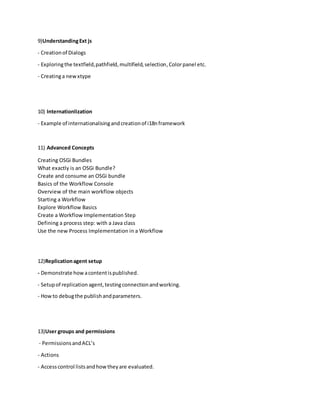 9)UnderstandingExt js
- Creationof Dialogs
- Exploringthe textfield,pathfield,multifield,selection,Colorpanel etc.
- Creatinga newxtype
10) Internationlization
- Example of internationalisingandcreationof i18nframework
11) Advanced Concepts
Creating OSGi Bundles
What exactly is an OSGi Bundle?
Create and consume an OSGi bundle
Basics of the Workflow Console
Overview of the main workflow objects
Starting a Workflow
Explore Workflow Basics
Create a Workflow Implementation Step
Defining a process step: with a Java class
Use the new Process Implementation in a Workflow
12)Replicationagent setup
- Demonstrate howacontentispublished.
- Setupof replication agent,testingconnectionandworking.
- Howto debugthe publishandparameters.
13)User groups and permissions
- PermissionsandACL’s
- Actions
- Accesscontrol listsandhowtheyare evaluated.
 