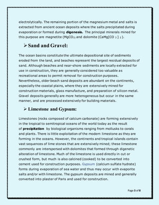 electrolytically. The remaining portion of the magnesium metal and salts is 
extracted from ancient ocean deposits where the salts precipitated during 
evaporation or formed during digenesis. The principal minerals mined for 
this purpose are magnetite (MgCO3) and dolomite (CaMg[CO 3 ] 2 ). 
Page 3 of 8 
 Sand and Gravel: 
The ocean basins constitute the ultimate depositional site of sediments 
eroded from the land, and beaches represent the largest residual deposits of 
sand. Although beaches and near-shore sediments are locally extracted for 
use in construction, they are generally considered too valuable as 
recreational areas to permit removal for construction purposes. 
Nevertheless, older beach sand deposits are abundant on the continents, 
especially the coastal plains, where they are extensively mined for 
construction materials, glass manufacture, and preparation of silicon metal. 
Gravel deposits generally are more heterogeneous but occur in the same 
manner, and are processed extensively for building materials. 
 Limestone and Gypsum: 
Limestones (rocks composed of calcium carbonate) are forming extensively 
in the tropical to semitropical oceans of the world today as the result 
of precipitation by biological organisms ranging from mollusks to corals 
and plants. There is little exploitation of the modern limestone as they are 
forming in the oceans. However, the continents and tropical islands contain 
vast sequences of lime stones that are extensively mined; these limestone 
commonly are interspersed with dolomites that formed through digenetic 
alteration of limestone. Much of the limestone is used directly in cut or 
crushed form, but much is also calcined (cooked) to be converted into 
cement used for construction purposes. Gypsum (calcium sulfate hydrate) 
forms during evaporation of sea water and thus may occur with evaporite 
salts and/or with limestone. The gypsum deposits are mined and generally 
converted into plaster of Paris and used for construction. 
 