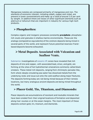 Manganese nodules are composed primarily of manganese and iron. The 
elements of economic interest, including cobalt, copper and nickel, are 
present in lower concentrations and make up a total of around 3.0 per cent 
by weight. In addition there are traces of other significant elements such as 
platinum or tellurium that are important in industry for various high-tech 
products. 
Page 5 of 8 
 Phosphorites: 
Complex organic and inorganic processes constantly precipitate phosphate-rich 
crusts and granules in shallow marine environments. These are the 
analogs (comparative equivalents) of the onshore deposits being mined in 
several parts of the world, and represent future potential reserves if land-based 
deposits become exhausted. 
 Metal Deposits Associated with Volcanism and 
Seafloor Vents. 
Submarine investigations of oceanic rift zones have revealed that rich 
deposits of zinc and copper, with associated lead, silver, and gold, are 
forming at the sites of hot hydrothermal emanations commonly called black 
smokers. These metal-rich deposits, ranging from chimneyto pancake-like, 
form where deeply circulating sea water has dissolved metals from the 
underlying rocks and issue out onto the cold seafloor along major fractures. 
The deposits forming today are not being mined because of their remote 
locations, but many analogous ancient deposits are being mined throughout 
the world. 
 Placer Gold, Tin, Titanium, and Diamonds: 
Placer deposits are accumulations of resistant and insoluble minerals that 
have been eroded from their original locations of formation and deposited 
along river courses or at the ocean margins. The most important of these 
deposits contain gold, tin, titanium, and diamonds. 
 