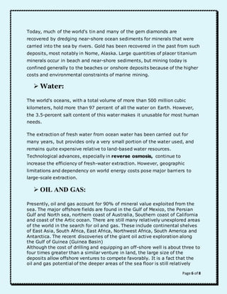 Today, much of the world's tin and many of the gem diamonds are 
recovered by dredging near-shore ocean sediments for minerals that were 
carried into the sea by rivers. Gold has been recovered in the past from such 
deposits, most notably in Nome, Alaska. Large quantities of placer titanium 
minerals occur in beach and near-shore sediments, but mining today is 
confined generally to the beaches or onshore deposits because of the higher 
costs and environmental constraints of marine mining. 
Page 6 of 8 
 Water: 
The world's oceans, with a total volume of more than 500 million cubic 
kilometers, hold more than 97 percent of all the water on Earth. However, 
the 3.5-percent salt content of this water makes it unusable for most human 
needs. 
The extraction of fresh water from ocean water has been carried out for 
many years, but provides only a very small portion of the water used, and 
remains quite expensive relative to land-based water resources. 
Technological advances, especially in reverse osmosis, continue to 
increase the efficiency of fresh-water extraction. However, geographic 
limitations and dependency on world energy costs pose major barriers to 
large-scale extraction. 
 OIL AND GAS: 
Presently, oil and gas account for 90% of mineral value exploited from the 
sea. The major offshore fields are found in the Gulf of Mexico, the Persian 
Gulf and North sea, northern coast of Australia, Southern coast of California 
and coast of the Artic ocean. There are still many relatively unexplored areas 
of the world in the search for oil and gas. These include continental shelves 
of East Asia, South Africa, East Africa, Northwest Africa, South America and 
Antarctica. The recent discoveries of the giant oil active exploration along 
the Gulf of Guinea (Guinea Basin) 
Although the cost of drilling and equipping an off-shore well is about three to 
four times greater than a similar venture in land, the large size of the 
deposits allow offshore ventures to compete favorably. It is a fact that the 
oil and gas potential of the deeper areas of the sea floor is still relatively 
 