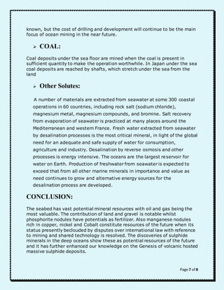 known, but the cost of drilling and development will continue to be the main 
focus of ocean mining in the near future. 
Page 7 of 8 
 COAL: 
Coal deposits under the sea floor are mined when the coal is present in 
sufficient quantity to make the operation worthwhile. In Japan under the sea 
coal deposits are reached by shafts, which stretch under the sea from the 
land 
 Other Solutes: 
A number of materials are extracted from seawater at some 300 coastal 
operations in 60 countries, including rock salt (sodium chloride), 
magnesium metal, magnesium compounds, and bromine. Salt recovery 
from evaporation of seawater is practiced at many places around the 
Mediterranean and western France. Fresh water extracted from seawater 
by desalination processes is the most critical mineral, in light of the global 
need for an adequate and safe supply of water for consumption, 
agriculture and industry. Desalination by reverse osmosis and other 
processes is energy intensive. The oceans are the largest reservoir for 
water on Earth. Production of freshwater from seawater is expected to 
exceed that from all other marine minerals in importance and value as 
need continues to grow and alternative energy sources for the 
desalination process are developed. 
CONCLUSION: 
The seabed has vast potential mineral resources with oil and gas being the 
most valuable. The contribution of land and gravel is notable whilst 
phosphorite nodules have potentials as fertilizer. Also manganese nodules 
rich in copper, nickel and Cobalt constitute resources of the future when its 
status presently beclouded by disputes over international law with reference 
to mining and shared technology is resolved. The discoveries of sulphide 
minerals in the deep oceans show these as potential resources of the future 
and it has further enhanced our knowledge on the Genesis of volcanic hosted 
massive sulphide deposits. 
 