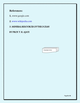 Page 8 of 8 
References: 
1. www.google.com 
2. www.wikipedia.com 
3. MINERAL RESOURCES OF THE OCEAN 
BY PROF. T. R. AJAYI 
THANK YOU 
