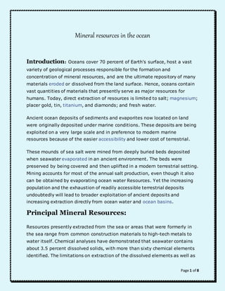 Page 1 of 8 
Mineral resources in the ocean 
Introduction: Oceans cover 70 percent of Earth's surface, host a vast 
variety of geological processes responsible for the formation and 
concentration of mineral resources, and are the ultimate repository of many 
materials eroded or dissolved from the land surface. Hence, oceans contain 
vast quantities of materials that presently serve as major resources for 
humans. Today, direct extraction of resources is limited to salt; magnesium; 
placer gold, tin, titanium, and diamonds; and fresh water. 
Ancient ocean deposits of sediments and evaporites now located on land 
were originally deposited under marine conditions. These deposits are being 
exploited on a very large scale and in preference to modern marine 
resources because of the easier accessibility and lower cost of terrestrial. 
These mounds of sea salt were mined from deeply buried beds deposited 
when seawater evaporated in an ancient environment. The beds were 
preserved by being covered and then uplifted in a modern terrestrial setting. 
Mining accounts for most of the annual salt production, even though it also 
can be obtained by evaporating ocean water Resources. Yet the increasing 
population and the exhaustion of readily accessible terrestrial deposits 
undoubtedly will lead to broader exploitation of ancient deposits and 
increasing extraction directly from ocean water and ocean basins. 
Principal Mineral Resources: 
Resources presently extracted from the sea or areas that were formerly in 
the sea range from common construction materials to high-tech metals to 
water itself. Chemical analyses have demonstrated that seawater contains 
about 3.5 percent dissolved solids, with more than sixty chemical elements 
identified. The limitations on extraction of the dissolved elements as well as 
 