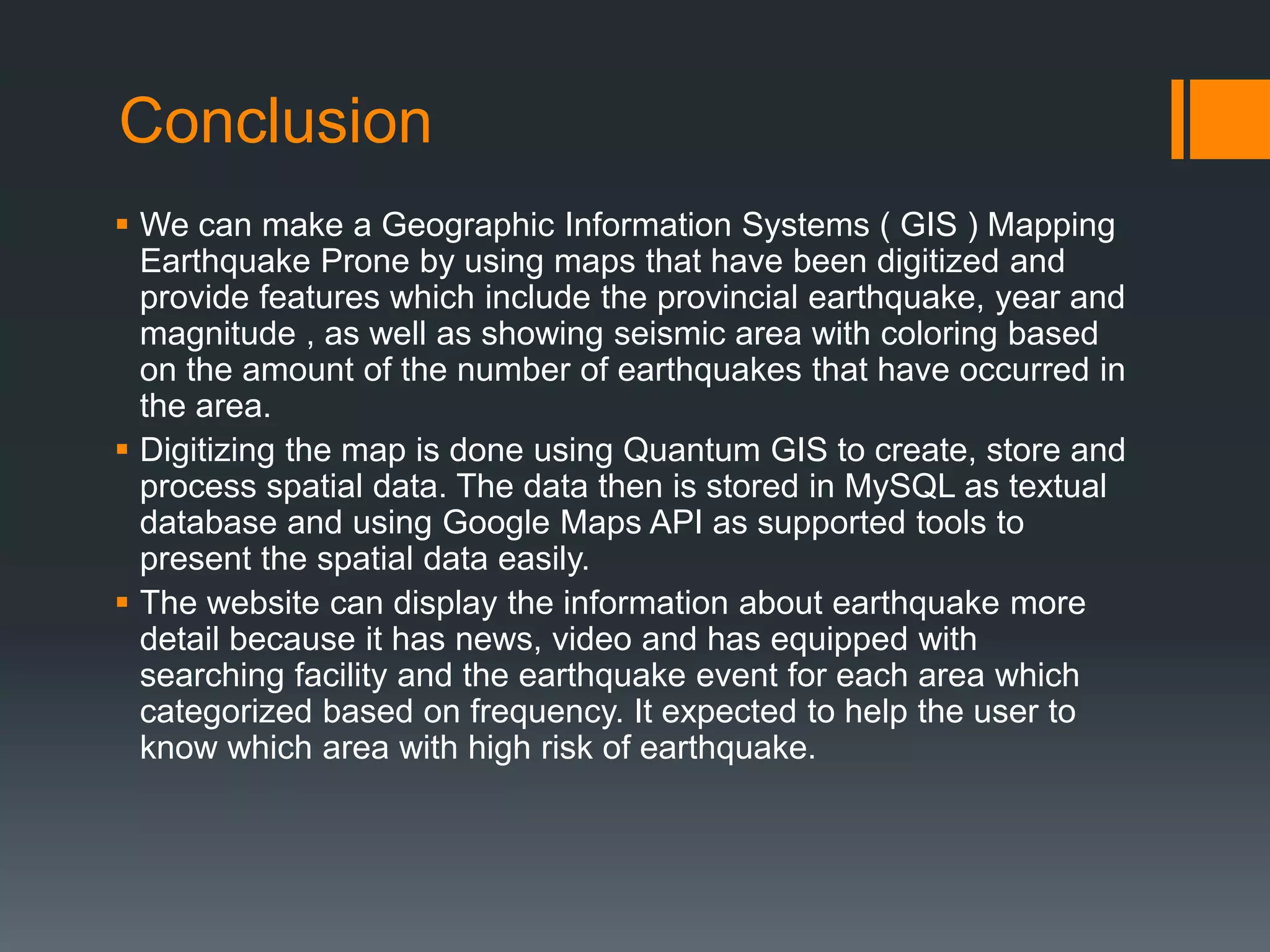 Conclusion
 We can make a Geographic Information Systems ( GIS ) Mapping
Earthquake Prone by using maps that have been digitized and
provide features which include the provincial earthquake, year and
magnitude , as well as showing seismic area with coloring based
on the amount of the number of earthquakes that have occurred in
the area.
 Digitizing the map is done using Quantum GIS to create, store and
process spatial data. The data then is stored in MySQL as textual
database and using Google Maps API as supported tools to
present the spatial data easily.
 The website can display the information about earthquake more
detail because it has news, video and has equipped with
searching facility and the earthquake event for each area which
categorized based on frequency. It expected to help the user to
know which area with high risk of earthquake.
 