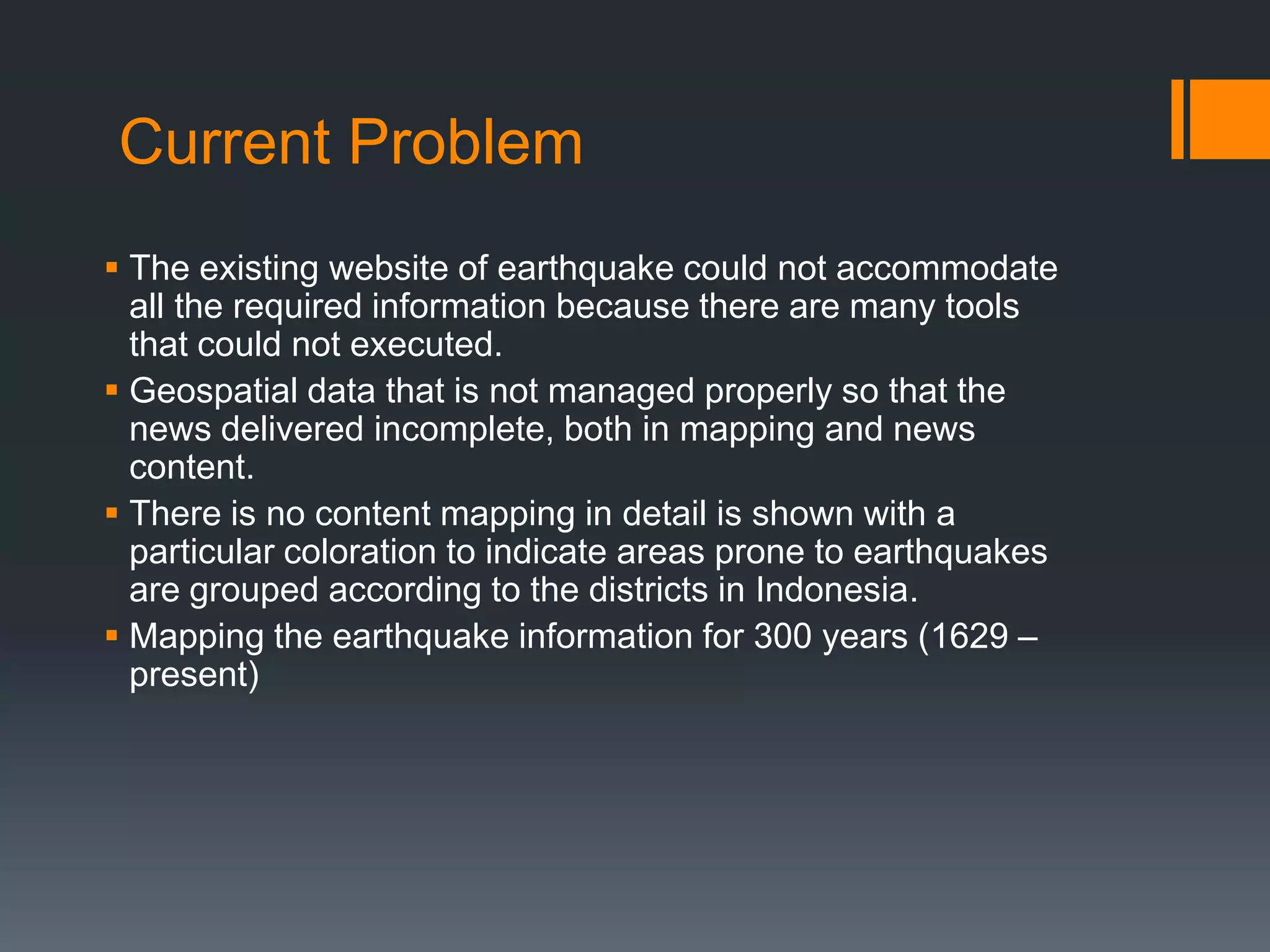 Current Problem
 The existing website of earthquake could not accommodate
all the required information because there are many tools
that could not executed.
 Geospatial data that is not managed properly so that the
news delivered incomplete, both in mapping and news
content.
 There is no content mapping in detail is shown with a
particular coloration to indicate areas prone to earthquakes
are grouped according to the districts in Indonesia.
 Mapping the earthquake information for 300 years (1629 –
present)
 