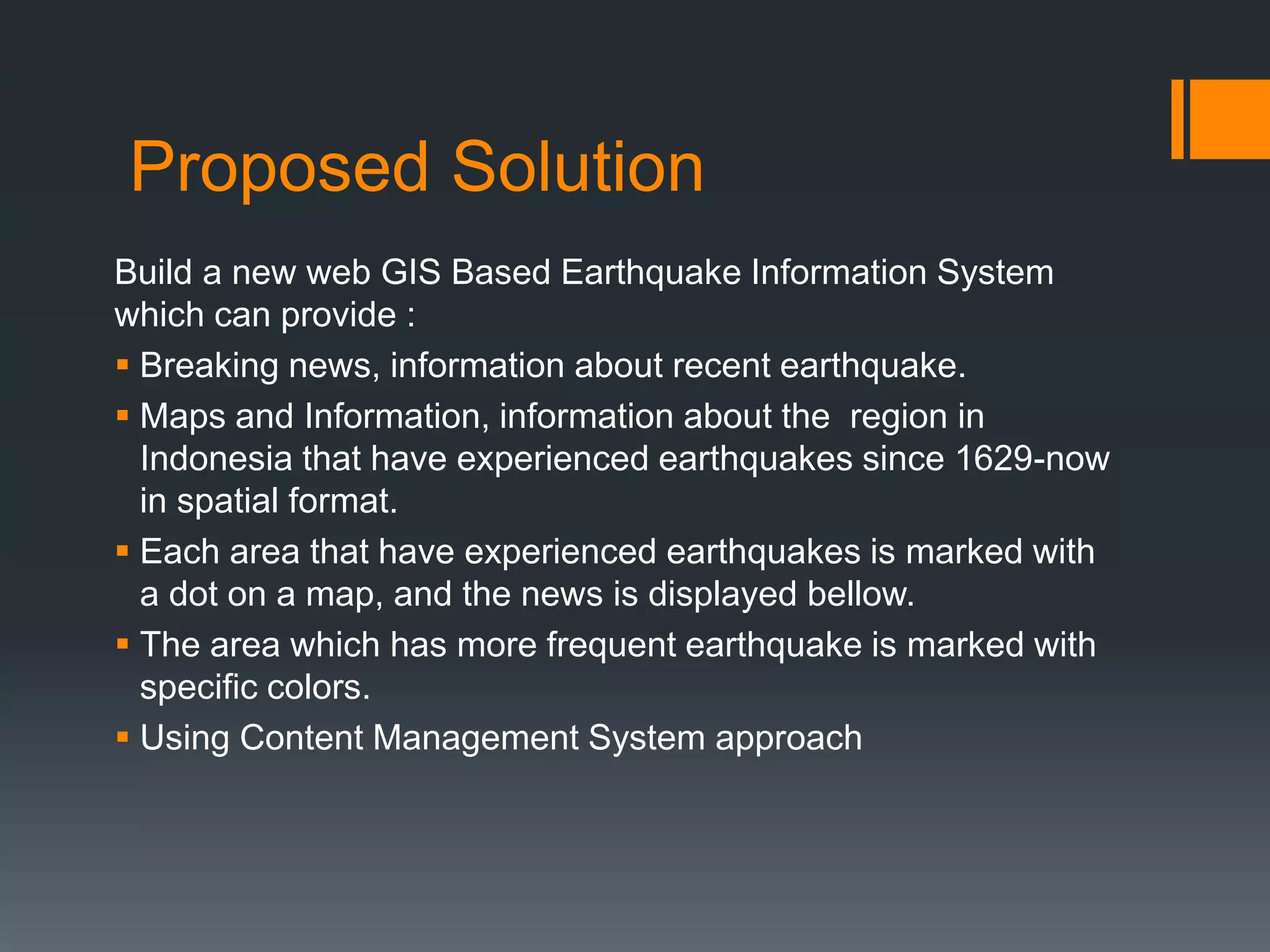 Proposed Solution
Build a new web GIS Based Earthquake Information System
which can provide :
 Breaking news, information about recent earthquake.
 Maps and Information, information about the region in
Indonesia that have experienced earthquakes since 1629-now
in spatial format.
 Each area that have experienced earthquakes is marked with
a dot on a map, and the news is displayed bellow.
 The area which has more frequent earthquake is marked with
specific colors.
 Using Content Management System approach
 