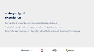 A single digital
experience
We merged the corporate and e-commerce websites into a single digital space.
Keeping the focus on product, we leverage on content marketing as a business driver.
Content will engage the users at every stage of their paths, while the purchase will always remain “one-click away”
 