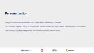 Personalization
Every action made on the website is used to deepen the knowledge of our users.
Data collected will help Lavazza to provide users with the content and products that better respond to their needs.
This allows Lavazza to build a personal and human relationship with its clients.
 