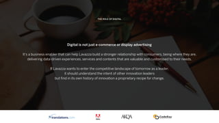 THE ROLE OF DIGITAL
Digital is not just e-commerce or display advertising
It’s a business enabler that can help Lavazza build a stronger relationship with consumers, being where they are,
delivering data-driven experiences, services and contents that are valuable and customised to their needs.
If Lavazza wants to enter the competitive landscape of tomorrow as a leader,
it should understand the intent of other innovation leaders
but ﬁnd in its own history of innovation a proprietary recipe for change.
 