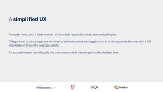 A simplified UX
A simpler menu with a fewer number of items that respond to what users are looking for.
Category and product pages are enriched by related content and suggestions, in order to provide the user with a full
knowledge on the entire Lavazza’s world.
An assisted search tool will guide the user towards what is looking for in the shortest time.
 