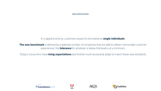 In a digital economy, customers expect to be treated as single individuals.
The new benchmark is deﬁned by a selected number of companies that are able to deliver memorable customer
experiences: the tolerance for whatever is below that level is at a minimum.
Today’s consumers have rising expectations and brands must necessarily adapt to match these new standards.
NEW EXPECTATIONS
 