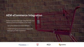 Adobe Experience Manager integrates the most
relevant eCommerce engines in two ways:
• Using the Adobe Ecommerce Module
• Implementing the eCommerce Engine APIs
leveraging on OSGi framework
AEM eCommerce Integration
 