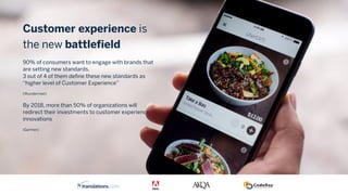 Customer experience is
the new battlefield
 
90% of consumers want to engage with brands that
are setting new standards.  
3 out of 4 of them define these new standards as
“higher level of Customer Experience”
(Wunderman)
By 2018, more than 50% of organizations will
redirect their investments to customer experience
innovations
(Gartner)
 