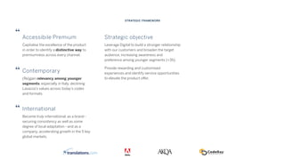 Accessibile Premium
Capitalise the excellence of the product
in order to identify a distinctive way to
premiumness across every channel.
Contemporary
(Re)gain relevancy among younger
segments, especially in Italy, declining
Lavazza’s values across today’s codes
and formats.
International
Become truly international, as a brand -
securing consistency as well as some
degree of local adaptation - and as a
company, accelerating growth in the 5 key
global markets.
Strategic objective
Leverage Digital to build a stronger relationship
with our customers and broaden the target
audience, increasing awareness and
preference among younger segments (<35).
Provide rewarding and customised
experiences and identify service opportunities
to elevate the product offer.
STRATEGIC FRAMEWORK
 