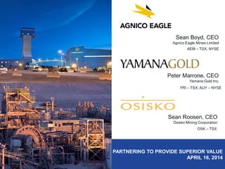 PARTNERING TO PROVIDE SUPERIOR VALUE
APRIL 16, 2014
Sean Boyd, CEO
Agnico Eagle Mines Limited
AEM – TSX, NYSE
Peter Marrone, CEO
Yamana Gold Inc.
YRI – TSX; AUY – NYSE
Sean Roosen, CEO
Osisko Mining Corporation
OSK – TSX
 