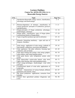 1
Lecture Outlines
Course No: AENG-351 (NS) 2 (1+1)
Renewable Energy Sources
S.No. Topic Page No.s
1 Introduction-Renewable energy sources, classification,
advantages and disadvantages
2 - 4
2 Biomass-Importance of biomass, classification of
energy production- principles of combustion, pyrolysis
and gasification
5 - 11
3 Biogas-principles of biogas production, advantages,
disadvantages, utilization
12 - 16
4 Biogas plants –classification, types of biogas plants,
constructional details of biogas plants
17 - 24
5 Types of gasifiers-producer gas and its utilization 25 - 32
6 Briquetts, briquetting machinery – types and uses of
briquetts. Shredders.
33 - 38
7 Solar energy –application of solar energy, methods of
heat transfer, conduction, convection and radiation.
39 - 41
8 Solar appliances- flat plate collectors, focusing type
collectors, solar air heater.
42 - 45
9 Solar space heating and cooling- solar energy gadgets,
solar cookers, solar water heating systems.
46 - 54
10 Solar grain dryers, solar refrigeration system, solar
ponds.
55 - 63
11 Solar photovoltaic system-solar lantern, solar street
lights, solar fencing, solar water pumping system.
64 - 71
12 Wind energy-advantages, disadvantages, wind mills
and types.
72 - 74
13 Constructional details of wind mills, applications of
wind mills.
75- 82
14 Biofuels – characteristics of various biofuels, different
parameters and calorific values.
83 - 87
15 Bio diesel production –applications, extraction from
jatropha.
88 – 95
16 Ethanol from agricultural produce (Sugarcane and
corn)
96 - 98
 
