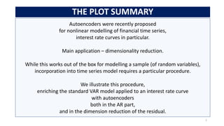 Autoencoders were recently proposed
for nonlinear modelling of financial time series,
interest rate curves in particular.
Main application – dimensionality reduction.
While this works out of the box for modelling a sample (of random variables),
incorporation into time series model requires a particular procedure.
We illustrate this procedure,
enriching the standard VAR model applied to an interest rate curve
with autoencoders
both in the AR part,
and in the dimension reduction of the residual.
THE PLOT SUMMARY
2
 
