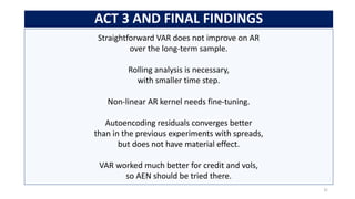 Straightforward VAR does not improve on AR
over the long-term sample.
Rolling analysis is necessary,
with smaller time step.
Non-linear AR kernel needs fine-tuning.
Autoencoding residuals converges better
than in the previous experiments with spreads,
but does not have material effect.
VAR worked much better for credit and vols,
so AEN should be tried there.
ACT 3 AND FINAL FINDINGS
31
 