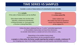 TIME SERIES VS SAMPLES
5
Consider a series of observations of a (stochastic) vector variable.
Otherwise,
it is a time series (TS).
Order matters and
the model may have to reproduce
certain time-dependent features
of the original TS.
It is a sample,
if the order of observations can be shuffled.
Only values matter, but not the order.
Typically, a (stationary) distribution
Is being estimated, or, more generally
a function is being fitted (ML)
Unless the data is obtained from an “in vitru” controlled experiment,
or the problem clearly does not have time dimension,
to consider observations a sample and not a time series is… risky.
Depending on the problem being solved,
same observations can be considered upfront
a sample or a time series, the former usually requiring that sample is, actually, a stationary TS
but changing your view in the middle of analysis can yield equally unpredictable outcome.
 