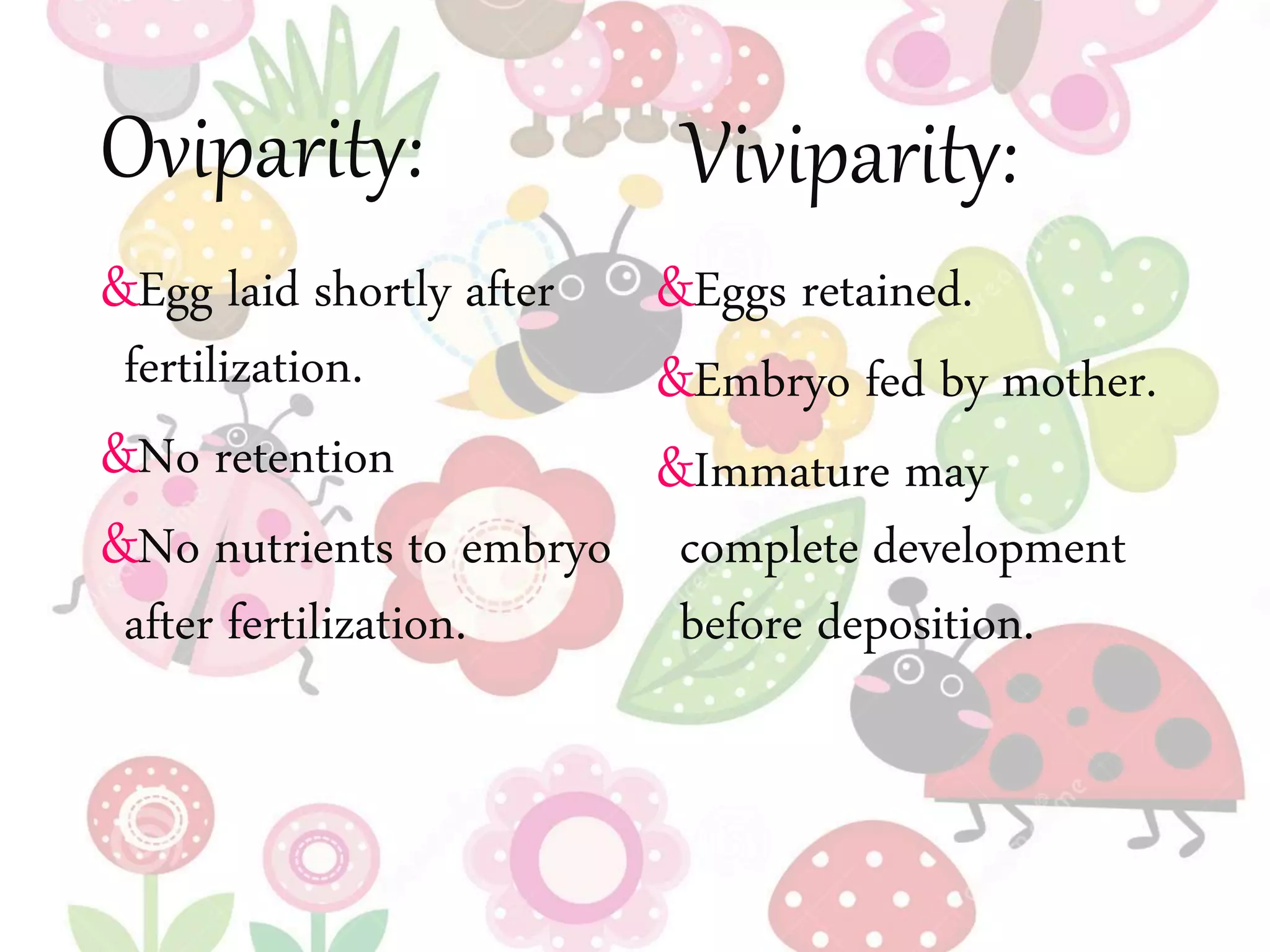 Oviparity:
&Egg laid shortly after
fertilization.
&No retention
&No nutrients to embryo
after fertilization.
&Eggs retained.
&Embryo fed by mother.
&Immature may
complete development
before deposition.
Viviparity:
 