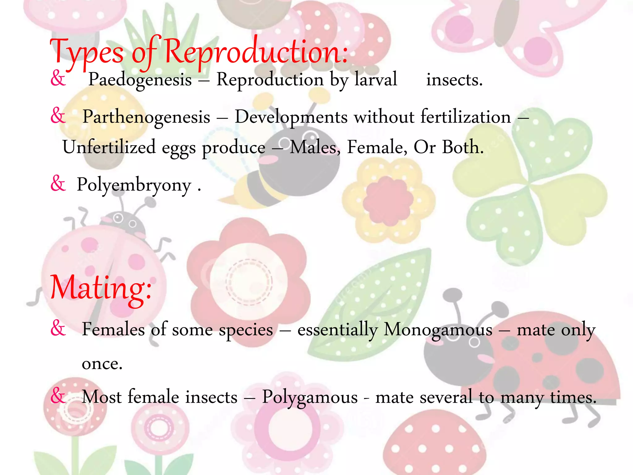 Types of Reproduction:
& Paedogenesis – Reproduction by larval insects.
& Parthenogenesis – Developments without fertilization –
Unfertilized eggs produce – Males, Female, Or Both.
& Polyembryony .
Mating:
& Females of some species – essentially Monogamous – mate only
once.
& Most female insects – Polygamous - mate several to many times.
 