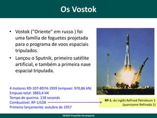 Os Vostok
• Vostok ("Oriente" em russo ) foi
uma família de foguetes projetada
para o programa de voos espaciais
tripulados.
• Lançou o Sputnik, primeiro satélite
artificial, e também a primeira nave
espacial tripulada.
4 motores RD-107-8D74-1959 (empuxo: 970,86 kN)
Empuxo total: 3883,4 kN
Tempo de queima: 118 seconds
Combustível: RP-1/LOX
Primeiro lançamento: outubro de 1957
EN3225 Propulsão Aeroespacial

RP-1: do inglês Refined Petroleum 1
(querosene Refinada 1)

 