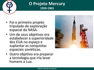 O Projeto Mercury
1959-1963

• Foi o primeiro projeto
tripulado de exploração
espacial da NASA.
• Um de seus objetivos era
estabelecer a superioridade
dos EUA no espaço e
suplantar as conquistas
espaciais soviéticas.
• Outro objetivo era preparar
a tecnologia que iria levar
homens a Lua.
EN3225 Propulsão Aeroespacial

 