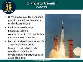 O Projeto Gemini
1962-1966
• O Projeto Gemini foi o segundo
projeto de exploração espacial
realizado pela Nasa.
• Realizaram-se diversas
pesquisas sobre o
comportamento dos tripulantes
e as máquinas no espaço.
• Foi dada ênfase às manobras de
acoplamento em órbita
terrestre e atividades extraveiculares, habilidades
consideradas importantes para
o voo até a Lua.
EN3225 Propulsão Aeroespacial

 