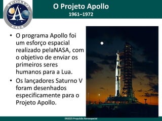 O Projeto Apollo
1961–1972

• O programa Apollo foi
um esforço espacial
realizado pelaNASA, com
o objetivo de enviar os
primeiros seres
humanos para a Lua.
• Os lançadores Saturno V
foram desenhados
especificamente para o
Projeto Apollo.
EN3225 Propulsão Aeroespacial

 