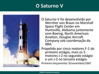 O Saturno V
O Saturno V foi desenvolvido por
Wernher von Braun no Marshall
Space Flight Center em
Huntsville, Alabama juntamente
com Boeing, North American
Aviation, Douglas Aircraft
Company sob coordenação da
IBM.
Propelido por cinco motores F-1 do
primeiro estágio, mais os 5
motores J-2 no segundo estágio
e um J-2 no terceiro estágio.
Primeiro lançamento: 9/novembro/1967
EN3225 Propulsão Aeroespacial

 