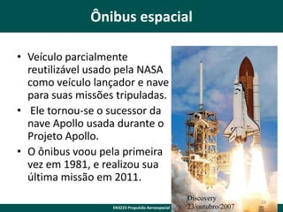 Ônibus espacial
• Veículo parcialmente
reutilizável usado pela NASA
como veículo lançador e nave
para suas missões tripuladas.
• Ele tornou-se o sucessor da
nave Apollo usada durante o
Projeto Apollo.
• O ônibus voou pela primeira
vez em 1981, e realizou sua
última missão em 2011.
EN3225 Propulsão Aeroespacial

Discovery
23/outubro/2007

19

 