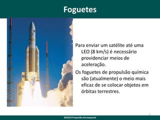 Foguetes

Para enviar um satélite até uma
LEO (8 km/s) é necessário
providenciar meios de
aceleração.
Os foguetes de propulsão química
são (atualmente) o meio mais
eficaz de se colocar objetos em
órbitas terrestres.

3
EN3225 Propulsão Aeroespacial

 