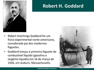 Robert H. Goddard

• Robert Hutchings Goddard foi um
físico experimental norte-americano,
considerado pai dos modernos
foguetes.
• Goddard lançou o primeiro foguete de
combustível líquido (gasolina e
oxigênio líquido) em 16 de março de
1926, em Auburn, Massachusetts.
EN3225 Propulsão Aeroespacial

 