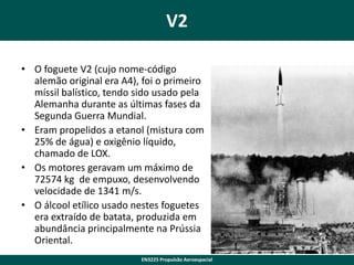 V2
• O foguete V2 (cujo nome-código
alemão original era A4), foi o primeiro
míssil balístico, tendo sido usado pela
Alemanha durante as últimas fases da
Segunda Guerra Mundial.
• Eram propelidos a etanol (mistura com
25% de água) e oxigênio líquido,
chamado de LOX.
• Os motores geravam um máximo de
72574 kg de empuxo, desenvolvendo
velocidade de 1341 m/s.
• O álcool etílico usado nestes foguetes
era extraído de batata, produzida em
abundância principalmente na Prússia
Oriental.
6
EN3225 Propulsão Aeroespacial

 