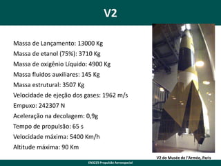 V2
Massa de Lançamento: 13000 Kg
Massa de etanol (75%): 3710 Kg
Massa de oxigênio Líquido: 4900 Kg
Massa fluidos auxiliares: 145 Kg
Massa estrutural: 3507 Kg

Velocidade de ejeção dos gases: 1962 m/s
Empuxo: 242307 N
Aceleração na decolagem: 0,9g
Tempo de propulsão: 65 s
Velocidade máxima: 5400 Km/h
Altitude máxima: 90 Km
V2 do Musée de l'Armée, Paris
7
EN3225 Propulsão Aeroespacial

 