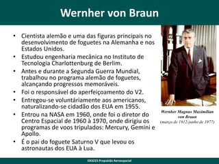 Wernher von Braun
• Cientista alemão e uma das figuras principais no
desenvolvimento de foguetes na Alemanha e nos
Estados Unidos.
• Estudou engenharia mecânica no Instituto de
Tecnologia Charlottenburg de Berlim.
• Antes e durante a Segunda Guerra Mundial,
trabalhou no programa alemão de foguetes,
alcançando progressos memoráveis.
• Foi o responsável do aperfeiçoamento do V2.
• Entregou-se voluntáriamente aos americanos,
naturalizando-se cidadão dos EUA em 1955.
• Entrou na NASA em 1960, onde foi o diretor do
Centro Espacial de 1960 à 1970, onde dirigiu os
programas de voos tripulados: Mercury, Gemini e
Apollo.
• É o pai do foguete Saturno V que levou os
astronautas dos EUA à Lua.
EN3225 Propulsão Aeroespacial

Wernher Magnus Maximilian
von Braun
(março de 1912-junho de 1977)

 