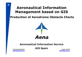Aeronautical Information
    Management based on GIS
Production of Aerodrome Obstacle Charts




          Aeronautical Information Service

 Leonardo Peinado
                     AIS Spain            Javier Fenoll
 lpeinado@aena.es                      jfenoll@aena.es
 