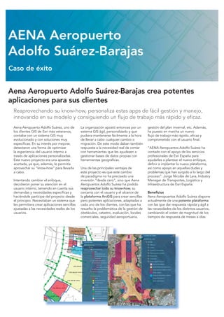 Aena Aeropuerto Adolfo Suárez-Barajas crea potentes
aplicaciones para sus clientes
Reaprovechando su know-how, personaliza estas apps de fácil gestión y manejo,
innovando en su modelo y consiguiendo un flujo de trabajo más rápido y eficaz.
Aena Aeropuerto Adolfo Suárez, uno de
los clientes GIS de Esri más veteranos,
contaba con un sistema GIS muy
evolucionado y con soluciones muy
específicas. En su interés por mejorar,
detectaron una forma de optimizar
la experiencia del usuario interno a
través de aplicaciones personalizadas.
Este nuevo proyecto era una apuesta
acertada, ya que, además, le permitía
aprovechar su “know-how” para llevarla
a cabo.
Intentando cambiar el enfoque,
decidieron poner su atención en el
usuario interno, teniendo en cuenta sus
demandas y necesidades específicas y
haciéndole partícipe del proyecto desde
el principio. Necesitaban un sistema que
les permitiera crear aplicaciones sencillas
ajustadas a las necesidades reales de los
usuarios.
La organización apostó entonces por un
sistema GIS ágil, personalizado y que
pudiera mantenerse fácilmente a la hora
de llevar a cabo cualquier cambio o
migración. De este modo daban también
respuesta a la necesidad real de contar
con herramientas que les ayudasen a
gestionar bases de datos propias con
herramientas geográficas.
Una de las principales ventajas de
este proyecto es que este cambio
de paradigma no ha precisado una
inversión “desde cero”, sino que Aena
Aeropuertos Adolfo Suárez ha podido
reaprovechar todo su know-how, su
cercanía con el usuario y el alcance de
la plataforma ArcGIS para crear sencillas
pero potentes aplicaciones, adaptadas a
cada uno de los clientes, con las que ha
resuelto la problemática de la gestión de
obstáculos, catastro, evaluación, locales
comerciales, seguridad aeroportuaria,
gestión del plan invernal, etc. Además,
ha puesto en marcha un nuevo
flujo de trabajo más rápido, eficaz y
comprometido con el usuario final.
“AENA Aeropuertos Adolfo Suárez ha
contado con el apoyo de los servicios
profesionales de Esri España para
ayudarles a plantear el nuevo enfoque,
definir e implantar la nueva plataforma,
así como apoyo en aquellas dudas y
problemas que han surgido a lo largo del
proceso”. Jorge Nicolás de Lara, Industry
Manager de Transportes, Logística y
Infraestructura de Esri España.
Beneficios
Aena Aeropuertos Adolfo Suárez dispone
actualmente de una potente plataforma
con las que dar respuesta rápida y ágil a
las necesidades de los distintos usuarios,
cambiando el orden de magnitud de los
tiempos de respuesta de meses a días.
AENA Aeropuerto
Adolfo Suárez-Barajas
Caso de éxito
 