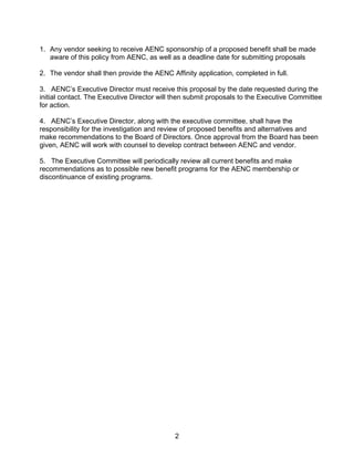 1. Any vendor seeking to receive AENC sponsorship of a proposed benefit shall be made
   aware of this policy from AENC, as well as a deadline date for submitting proposals

2. The vendor shall then provide the AENC Affinity application, completed in full.

3. AENC’s Executive Director must receive this proposal by the date requested during the
initial contact. The Executive Director will then submit proposals to the Executive Committee
for action.

4. AENC’s Executive Director, along with the executive committee, shall have the
responsibility for the investigation and review of proposed benefits and alternatives and
make recommendations to the Board of Directors. Once approval from the Board has been
given, AENC will work with counsel to develop contract between AENC and vendor.

5. The Executive Committee will periodically review all current benefits and make
recommendations as to possible new benefit programs for the AENC membership or
discontinuance of existing programs.




                                            2
 