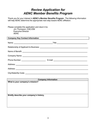Review Application for
                   AENC Member Benefits Program
Thank you for your interest in AENC’s Member Benefits Program. The following information
will help AENC determine the appropriate next step toward AENC affiliation.


Please complete this application and return it to:
      Jim Thompson, CAE,IOM
      Executive Director
      AENC

Company Key Contact Information

Name: _____________________________________Title:_____________________________

Relationship of Applicant to Business: ______________________________________________

Name of Benefit: ______________________________________________________________

Company Name: ______________________________________________________________

Phone Number: _______________________ E-mail: ________________________________

Address: _____________________________________________________________________

Address: _____________________________________________________________________

City/State/Zip Code: ____________________________________________________________


                               Company Information
What is your company’s mission?




Briefly describe your company’s history.




                                                 3
 